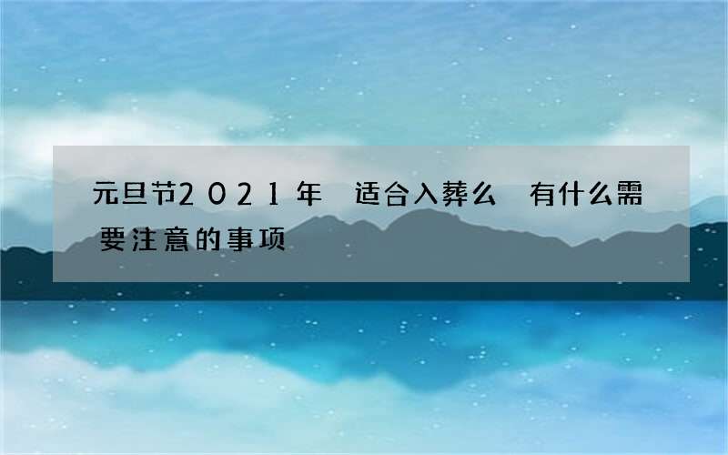 元旦节2021年 适合入葬么 有什么需要注意的事项